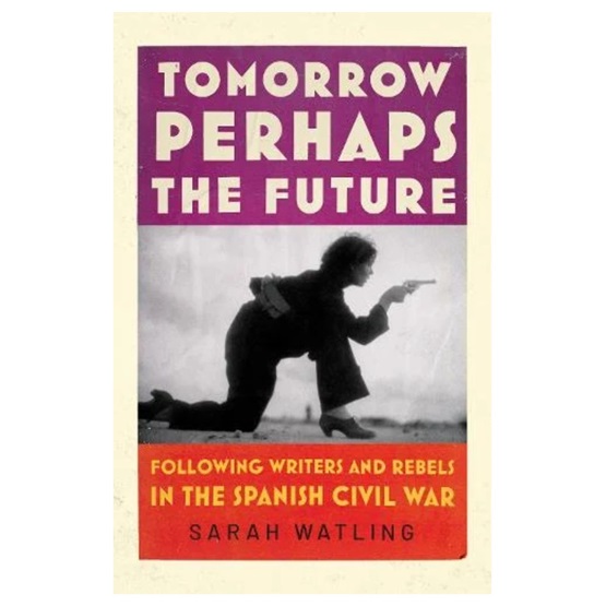 Tomorrow Perhaps the Future: Following Writers and Rebels in the Spanish Civil War : Tomorrow Perhaps the Future: Following Writers and Rebels in the Spanish Civil War